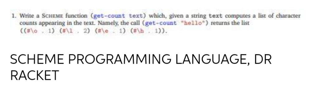 1. Write a SCHEME function (get-count text) which, given a string text computes a list of character
counts appearing in the text. Namely, the call (get-count "hello") returns the list
((#\o. 1) (#\1. 2) (#\e 1) (#\h 1)).
SCHEME PROGRAMMING LANGUAGE, DR
RACKET
