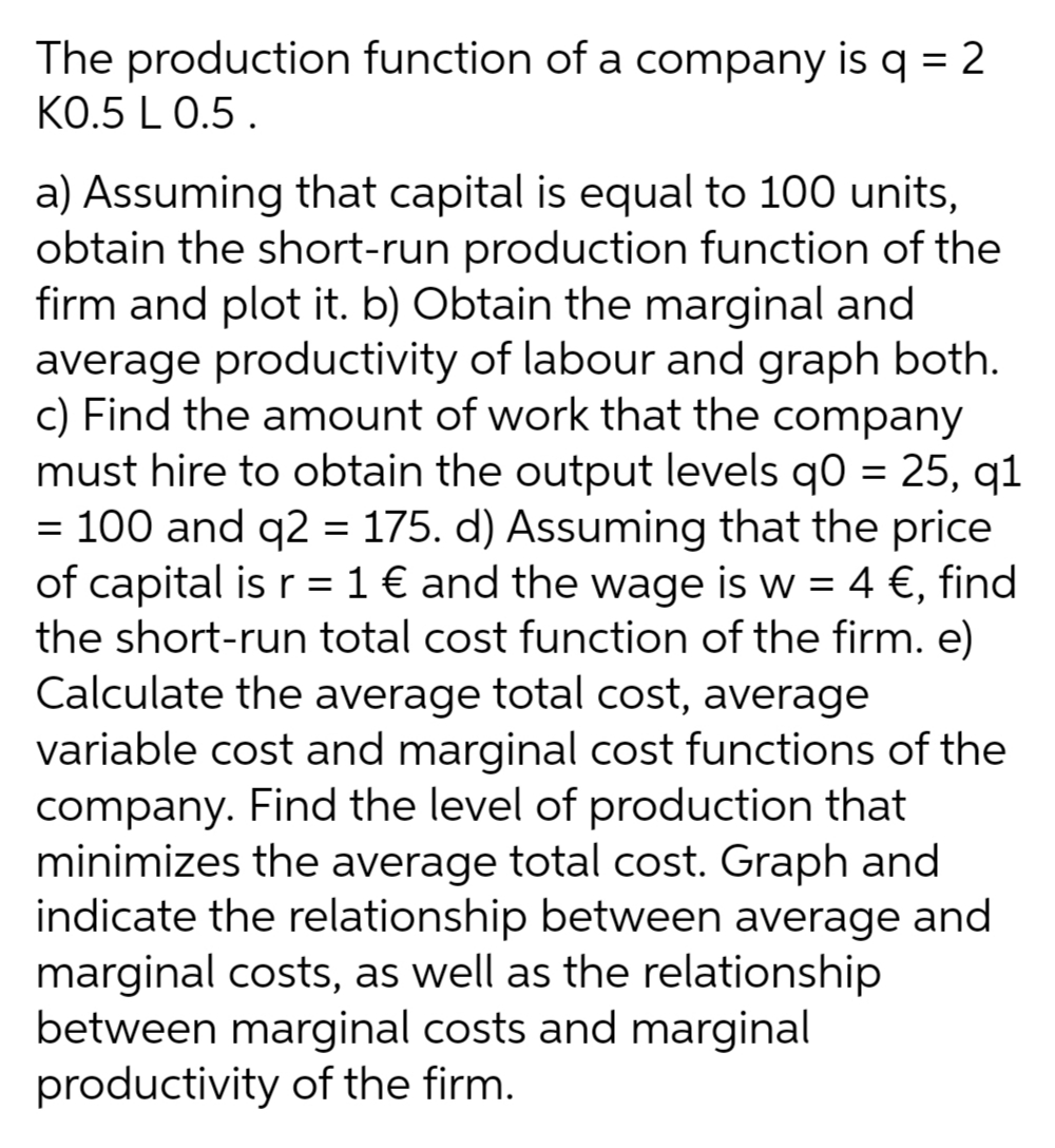 The production function of a company is q = 2
KO.5 L 0.5 .
a) Assuming that capital is equal to 100 units,
obtain the short-run production function of the
firm and plot it. b) Obtain the marginal and
average productivity of labour and graph both.
c) Find the amount of work that the company
must hire to obtain the output levels q0 = 25, q1
= 100 and q2 = 175. d) Assuming that the price
of capital is r = 1 € and the wage is w = 4 €, find
the short-run total cost function of the firm. e)
Calculate the average total cost, average
variable cost and marginal cost functions of the
company. Find the level of production that
minimizes the average total cost. Graph and
indicate the relationship between average and
marginal costs, as well as the relationship
between marginal costs and marginal
productivity of the firm.
