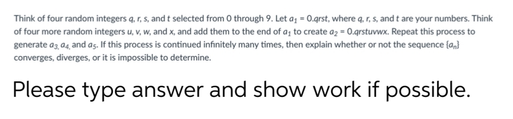 Think of four random integers q, r, s, and t selected from 0 through 9. Let a1 = 0.qrst, where q, r, s, and t are your numbers. Think
of four more random integers u, v, w, and x, and add them to the end of a¡ to create a2 = 0.qrstuvwx. Repeat this process to
generate a3 a4, and as. If this process is continued infınitely many times, then explain whether or not the sequence {a,}
converges, diverges, or it is impossible to determine.
Please type answer and show work if possible.
