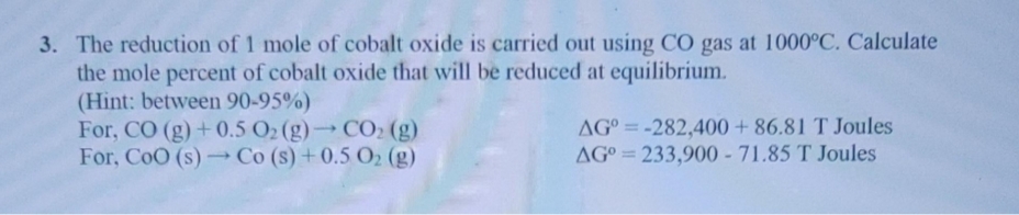 3. The reduction of 1 mole of cobalt oxide is carried out using CO gas at 1000°C. Calculate
the mole percent of cobalt oxide that will be reduced at equilibrium.
(Hint: between 90-95%)
For, CO (g)+0.5 O2 (g)CO2 (g)
For, CoO (s) Co (s) +0.5 O2 (g)
AG° = -282,400 + 86.81 T Joules
AG° = 233,900 - 71.85 T Joules
%3D
