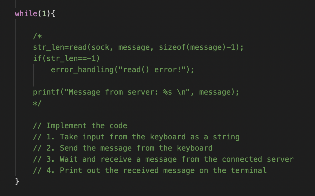 while(1) {
}
/*
str_len=read (sock, message, sizeof(message)-1);
if(str_len==-1)
error_handling ("read() error!");
printf("Message from server: %s\n", message);
*/
// Implement the code
// 1. Take input from the keyboard as a string
// 2. Send the message from the keyboard
// 3. Wait and receive a message from the connected server
// 4. Print out the received message on the terminal