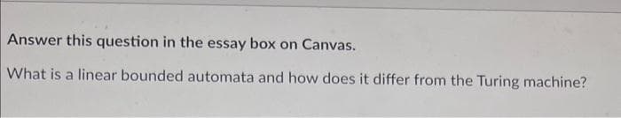 Answer this question in the essay box on Canvas.
What is a linear bounded automata and how does it differ from the Turing machine?