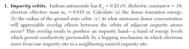 1. Impurity orbits. Indium antimonide has E = 0.23 eV; dielectric constant e =
electron effective mass m, = 0.015 m. Calculate (a) the donor ionization energy;
(b) the radius of the ground state orbit. (c) At what minimum donor concentration
will appreciable overlap effects between the orbits of adjacent impurity atoms
occur? This overlap tends to produce an impurity band-a band of energy levels
which permit conductivity presumably by a hopping mechanism in which electrons
move from one impurity site to a neighboring ionized impurity site.
18;
