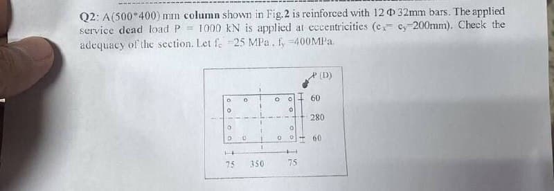 Q2: A(500*400) mm column shown in Fig.2 is reinforced with 12032mm bars. The applied
1000 kN is applied at cccentricities (c ey-200mm). Check the
service dead load P
adequacy of the section. Let f. -25 MPa. fy=400MP..
(D)
60
280
60
75
350
75
Ooloo
