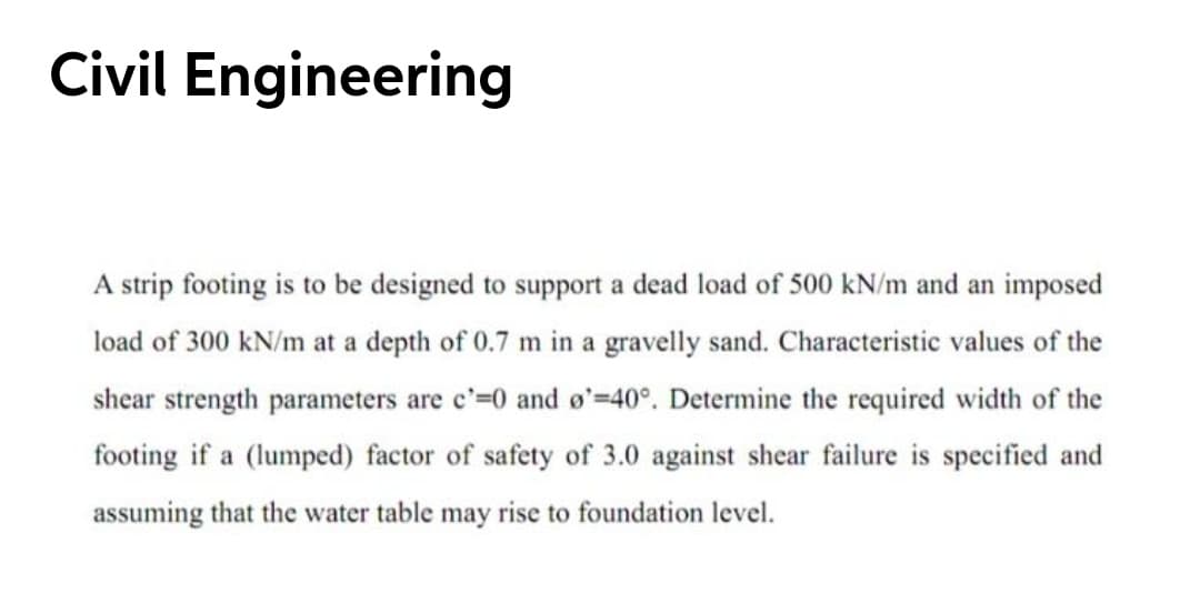 Civil Engineering
A strip footing is to be designed to support a dead load of 500 kN/m and an imposed
load of 300 kN/m at a depth of 0.7 m in a gravelly sand. Characteristic values of the
shear strength parameters are c'=0 and o'=40°. Determine the required width of the
footing if a (lumped) factor of safety of 3.0 against shear failure is specified and
assuming that the water table may rise to foundation level.
