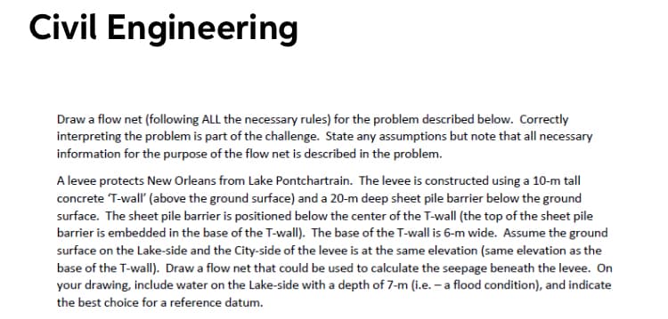 Civil Engineering
Draw a flow net (following ALL the necessary rules) for the problem described below. Correctly
interpreting the problem is part of the challenge. State any assumptions but note that all necessary
information for the purpose of the flow net is described in the problem.
A levee protects New Orleans from Lake Pontchartrain. The levee is constructed using a 10-m tall
concrete T-wall' (above the ground surface) and a 20-m deep sheet pile barrier below the ground
surface. The sheet pile barrier is positioned below the center of the T-wall (the top of the sheet pile
barrier is embedded in the base of the T-wall). The base of the T-wall is 6-m wide. Assume the ground
surface on the Lake-side and the City-side of the levee is at the same elevation (same elevation as the
base of the T-wallI). Draw a flow net that could be used to calculate the seepage beneath the levee. On
your drawing, include water on the Lake-side with a depth of 7-m (i.e. – a flood condition), and indicate
the best choice for a reference datum.
