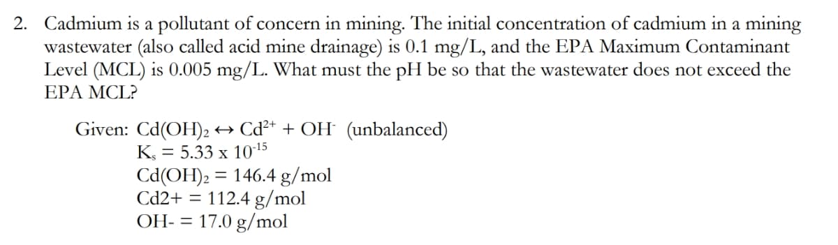 2. Cadmium is a pollutant of concern in mining. The initial concentration of cadmium in a mining
wastewater (also called acid mine drainage) is 0.1 mg/L, and the EPA Maximum Contaminant
Level (MCL) is 0.005 mg/L. What must the pH be so that the wastewater does not exceed the
EPA MCL?
Given: Cd(OH)2 → Cď²* + OH (unbalanced)
K, = 5.33 x 1015
Cd(OH)2:
Cd2+ = 112.4 g/mol
17.0 g/mol
= 146.4 g/mol
OH- =
