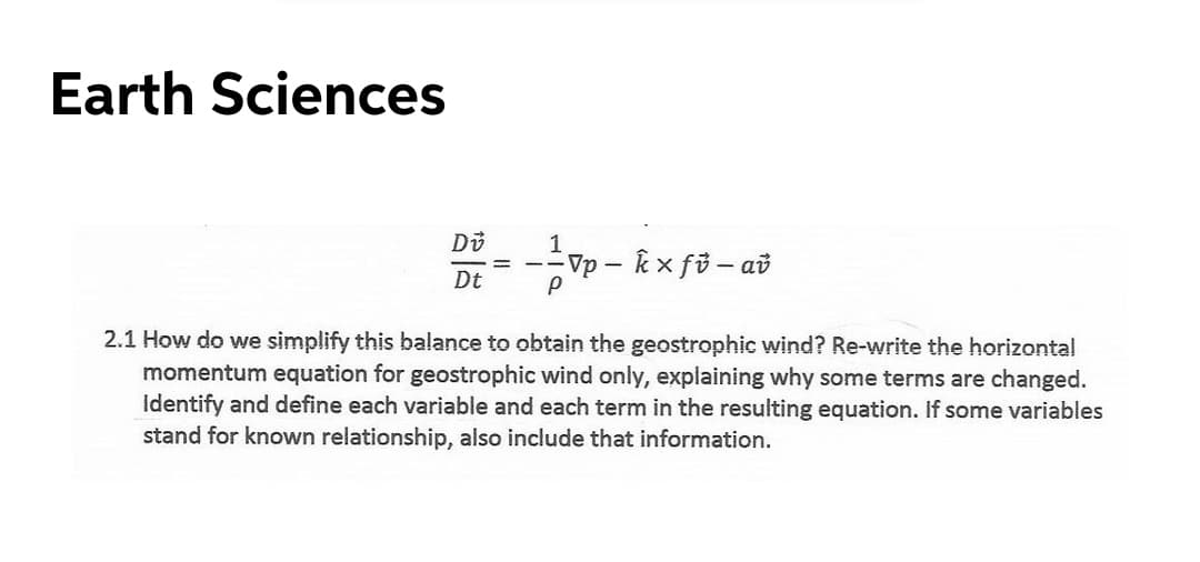 Earth Sciences
1
Vp - k x fi- ai
Dt
2.1 How do we simplify this balance to obtain the geostrophic wind? Re-write the horizontal
momentum equation for geostrophic wind only, explaining why some terms are changed.
Identify and define each variable and each term in the resulting equation. If some variables
stand for known relationship, also include that information.
