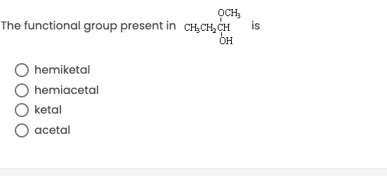 **Question:**

The functional group present in \( \text{CH}_3\text{CH}_2\text{CH(OH)OCH}_3 \) is:

- O hemiketal
- O hemiacetal
- O ketal
- O acetal

**Description:**

This question is a multiple-choice question commonly found in educational assessments to test knowledge of organic chemistry, specifically functional groups. The structural formula \( \text{CH}_3\text{CH}_2\text{CH(OH)OCH}_3 \) should be identified to determine which functional group is present.

### Explanation:

1. **Hemiketal:**
   - Formed by the reaction of a ketone with an alcohol.
   - Contains a carbon atom bonded to two alkyl/aryl groups, one hydroxyl group (-OH), and one alkoxy group (-OR).

2. **Hemiacetal:**
   - Formed by the reaction of an aldehyde with an alcohol.
   - Contains a carbon atom bonded to one alkyl/aryl group, one hydrogen atom, one hydroxyl group (-OH), and one alkoxy group (-OR).

3. **Ketal:**
   - Formed from hemiketal by the replacement of the hydroxyl group with another alkoxy group (-OR).
   - Contains a carbon atom bonded to two alkyl/aryl groups and two alkoxy groups (-OR).

4. **Acetal:**
   - Formed from hemiacetal by the replacement of the hydroxyl group with another alkoxy group (-OR).
   - Contains a carbon atom bonded to one alkyl/aryl group, one hydrogen atom, and two alkoxy groups (-OR).

Considering the chemical structure \( \text{CH}_3\text{CH}_2\text{CH(OH)OCH}_3 \), the correct answer corresponds to the functional group present in this compound. Select the appropriate option based on your knowledge.

**Note:** There are no graphs or diagrams included with this question that require further explanation.