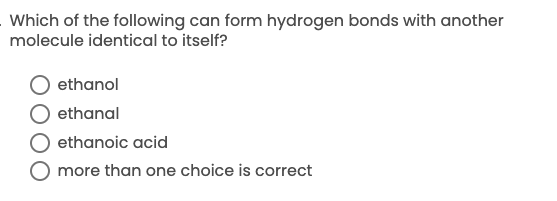 **Question:**

Which of the following can form hydrogen bonds with another molecule identical to itself?

- O ethanol
- O ethanal
- O ethanoic acid
- O more than one choice is correct

*Please select the correct answer.*