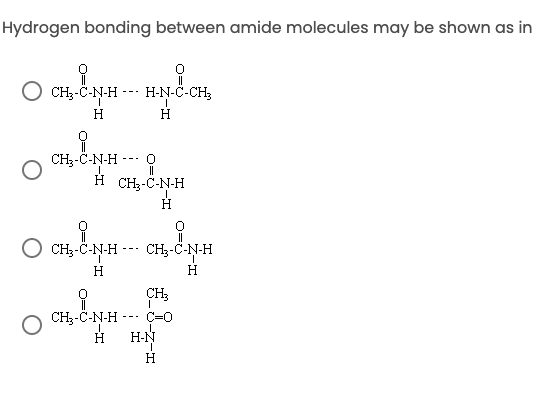 ## Hydrogen Bonding Between Amide Molecules

Hydrogen bonding between amide molecules may be shown as in the following structures. Please review each possibility and determine which one correctly demonstrates the hydrogen bonding:

### Option A:

**Structure:**
```
CH3-C=O
     |
     N-H --- H-N-C-CH3
     |           |
     H           H
```

### Option B:

**Structure:**
```
CH3-C=O        O=C-CH3
     |            |
     N-H --- H    N-H
     |           |
     H          H
```

### Option C:

**Structure:**
```
CH3-C=O        O=O         O=C-CH3
     |           |          |
     N-H --- H   N-H        N-H
     |           |          |
     H           H          H
```

### Option D:

**Structure:**
```
CH3-C=O          O=         O
     |           |          |
     N-H --- H   N-H        N-H
     |           |          |
     H          H           H
```

**Explanation of Concepts:**

- **Hydrogen Bonding:** In the context of amides, hydrogen bonds usually form between the hydrogen atom attached to the nitrogen (N-H) of one amide group and the oxygen atom (C=O) of another amide group. This is crucial for the secondary structure of proteins and other biomolecules.

**Diagrams:**

- Each option represents a possible way that hydrogen bonds might form.
- Typically, the most common hydrogen bonding in amides occurs between the carbonyl oxygen (C=O) and the amide hydrogen (N-H).

Evaluate each option carefully to recognize the structure that accurately portrays the hydrogen bonding mechanism in amide molecules.