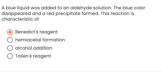 **Aldehyde Reaction Identification**

**Question:**
A blue liquid was added to an aldehyde solution. The blue color disappeared and a red precipitate formed. This reaction is characteristic of:

1. Benedict's reagent (Correct - Selected)
2. Hemiacetal formation
3. Alcohol addition
4. Tollen's reagent

**Explanation:**
This is a characteristic reaction of Benedict's reagent when it reacts with an aldehyde. The initial blue color, which is due to the presence of copper(II) ions, disappears as the copper ions are reduced to cuprous oxide (red precipitate) upon reacting with an aldehyde. This indicates a positive test for the presence of reducing sugars, which can reduce copper(II) ions to copper(I).