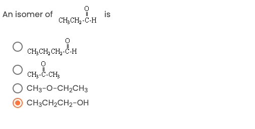 On an educational website, the image content can be transcribed and described as follows:

---

**Question:**

An isomer of \( \text{CH}_3\text{CH}_2\text{-C=O}\text{H} \)  is:

**Options:**

- \( \text{CH}_3\text{CH}_2\text{-C=O}\text{H} \) 
  (Checkbox not selected)

- \( \text{CH}_3\text{-C=O}\text{-CH}_3 \) 
  (Checkbox not selected)

- \( \text{CH}_3\text{-O-CH}_2\text{CH}_3 \) 
  (Checkbox not selected)

- \( \text{CH}_3\text{CH}_2\text{CH}_2\text{-OH} \) 
  (Checkbox selected)

**Explanation:**

The original molecule is an aldehyde with the structure  \( \text{CH}_3\text{CH}_2\text{-C=O}\text{H} \) (propanal). The correct isomer among the choices is \( \text{CH}_3\text{CH}_2\text{CH}_2\text{-OH} \) (propanol), as indicated by the selected checkbox.

**Note:**

An isomer is a compound with the same molecular formula but a different structural formula. Hence, for propanal (C₃H₆O), propanol is a structural isomer representing an alcohol group instead of an aldehyde.

---

This transcription maintains the integrity of the educational content and provides a comprehensive explanation suited for an academic setting.