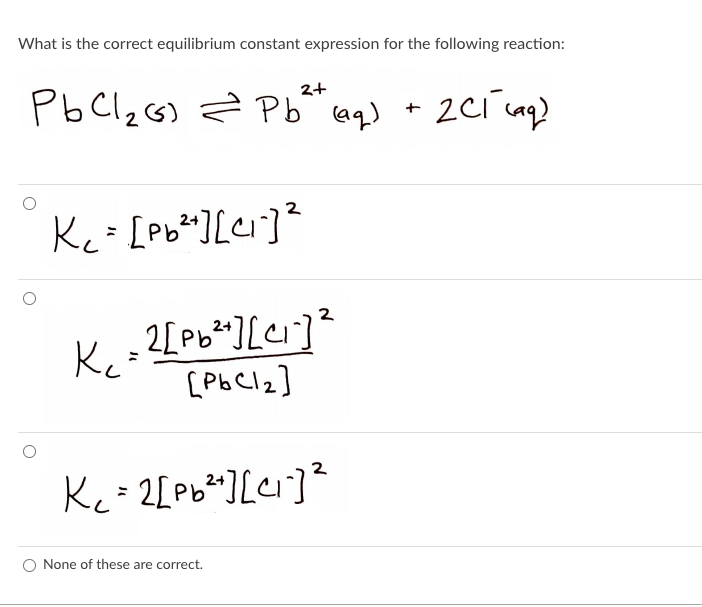 What is the correct equilibrium constant expression for the following reaction:
PbClzG) Z Pb aq) + 2Ci uq)
2+
Kc= [pb*][ei]?
2[Pb*][ci]²
Ke
Kc= 2[Pb* ][ei]²
None of these are correct.
