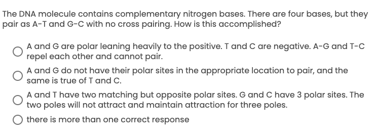 The DNA molecule contains complementary nitrogen bases. There are four bases, but they
pair as A-T and G-C with no cross pairing. How is this accomplished?
A and G are polar leaning heavily to the positive. T and C are negative. A-G and T-C
repel each other and cannot pair.
A and G do not have their polar sites in the appropriate location to pair, and the
same is true ofI and C.
A and T have two matching but opposite polar sites. G and C have 3 polar sites. The
two poles will not attract and maintain attraction for three poles.
O there is more than one correct response
