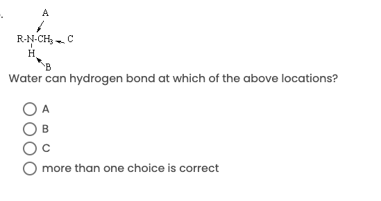 **Question:**

Water can hydrogen bond at which of the above locations?

**Diagram Explained:**

The diagram shows a chemical structure with the following details:
- A nitrogen atom (N) bonded to a methyl group (CH₃) and a hydrogen atom (H).
- There are three locations indicated for potential hydrogen bonding: A (pointing to nitrogen), B (pointing to the hydrogen atom bonded to nitrogen), and C (pointing to the carbon atom adjacent to the nitrogen).

**Answer Choices:**

- ⭕ A
- ⭕ B
- ⭕ C
- ⭕ more than one choice is correct