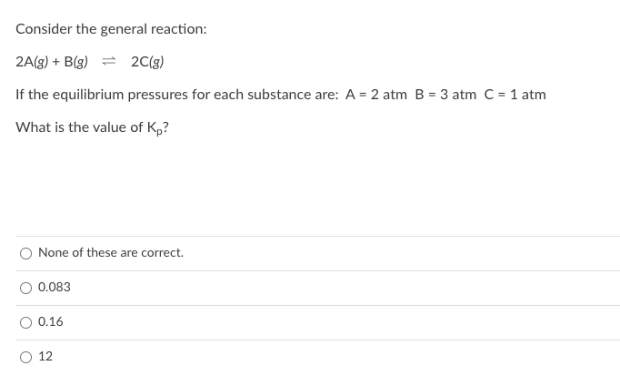 Consider the general reaction:
2A(g) + B(g) = 2C(g)
If the equilibrium pressures for each substance are: A = 2 atm B = 3 atm C = 1 atm
What is the value of K,?
None of these are correct.
O 0.083
0.16
O 12
