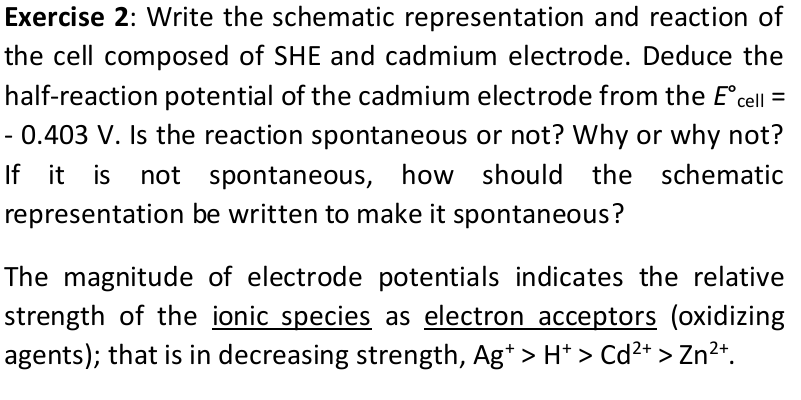 Exercise 2: Write the schematic representation and reaction of
the cell composed of SHE and cadmium electrode. Deduce the
half-reaction potential of the cadmium electrode from the E°cell =
- 0.403 V. Is the reaction spontaneous or not? Why or why not?
If it is not spontaneous, how should the schematic
representation be written to make it spontaneous?
The magnitude of electrode potentials indicates the relative
strength of the ionic species as electron acceptors (oxidizing
agents); that is in decreasing strength, Ag* > H* > Cd²+ > Zn?*.
