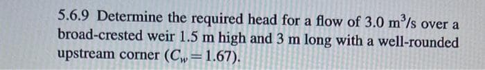 5.6.9 Determine the required head for a flow of 3.0 m³/s over a
broad-crested weir 1.5 m high and 3 m long with a well-rounded
upstream corner (Cw=1.67).