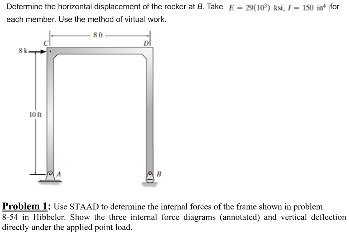 Determine the horizontal displacement of the rocker at B. Take E = 29(10³) ksi, I = 150 in for
each member. Use the method of virtual work.
8 ft
8 k
10 ft
B
Problem 1: Use STAAD to determine the internal forces of the frame shown in problem
8-54 in Hibbeler. Show the three internal force diagrams (annotated) and vertical deflection
directly under the applied point load.