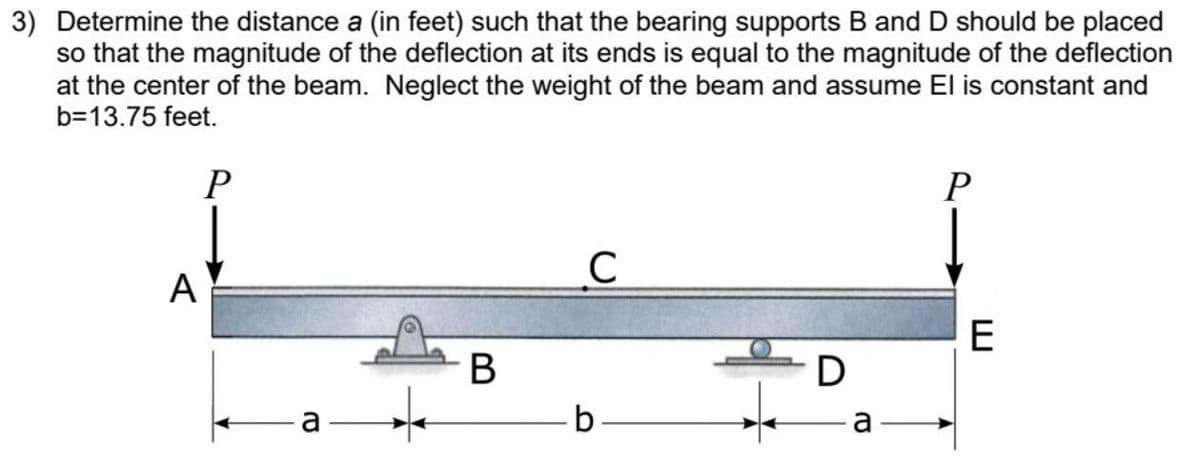 3) Determine the distance a (in feet) such that the bearing supports B and D should be placed
so that the magnitude of the deflection at its ends is equal to the magnitude of the deflection
at the center of the beam. Neglect the weight of the beam and assume El is constant and
b=13.75 feet.
A
P
C
B
с
b.
D
a
P
E