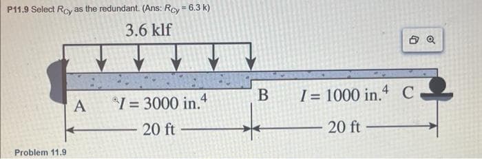 P11.9 Select Roy as the redundant. (Ans: Rcy = 6.3 k)
3.6 klf
Problem 11.9
A
*1 = 3000 in.4
20 ft
B
I = 1000 in.4 C
20 ft