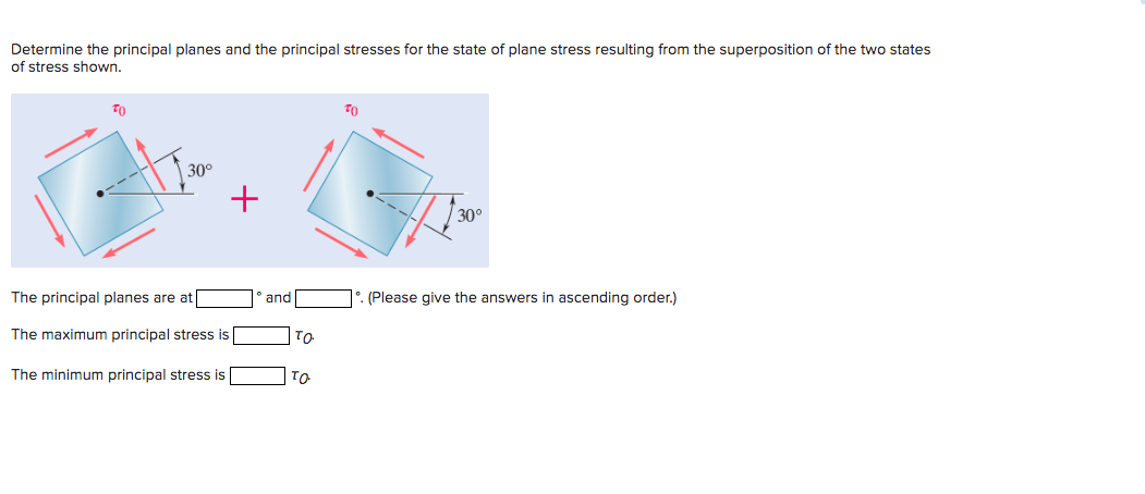 Determine the principal planes and the principal stresses for the state of plane stress resulting from the superposition of the two states
of stress shown.
TO
30°
+
The principal planes are at
The maximum principal stress is
The minimum principal stress is
and
TO
TO
TO
30°
. (Please give the answers in ascending order.)