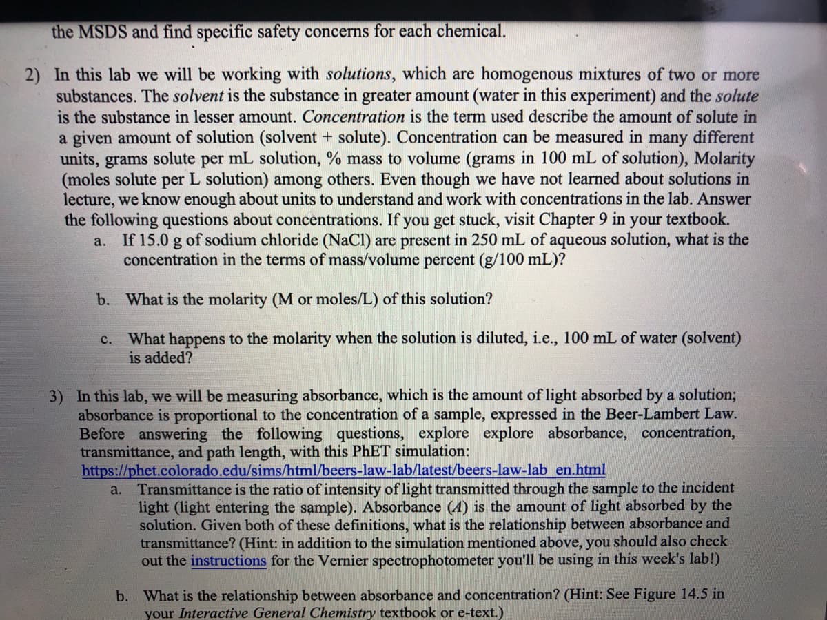 the MSDS and find specific safety concerns for each chemical.
2) In this lab we will be working with solutions, which are homogenous mixtures of two or more
substances. The solvent is the substance in greater amount (water in this experiment) and the solute
is the substance in lesser amount. Concentration is the term used describe the amount of solute in
a given amount of solution (solvent + solute). Concentration can be measured in many different
units, grams solute per mL solution, % mass to volume (grams in 100 mL of solution), Molarity
(moles solute per L solution) among others. Even though we have not learned about solutions in
lecture, we know enough about units to understand and work with concentrations in the lab. Answer
the following questions about concentrations. If you get stuck, visit Chapter 9 in your textbook.
a. If 15.0 g of sodium chloride (NaCl) are present in 250 mL of aqueous solution, what is the
concentration in the terms of mass/volume percent (g/100 mL)?
b. What is the molarity (M or moles/L) of this solution?
What happens to the molarity when the solution is diluted, i.e., 100 mL of water (solvent)
is added?
с.
3) In this lab, we will be measuring absorbance, which is the amount of light absorbed by a solution3;
absorbance is proportional to the concentration of a sample, expressed in the Beer-Lambert Law.
Before answering the following questions, explore explore absorbance, concentration,
transmittance, and path length, with this PHET simulation:
https://phet.colorado.edu/sims/html/beers-law-lab/latest/beers-law-lab en.html
a. Transmittance is the ratio of intensity of light transmitted through the sample to the incident
light (light entering the sample). Absorbance (4) is the amount of light absorbed by the
solution. Given both of these definitions, what is the relationship between absorbance and
transmittance? (Hint: in addition to the simulation mentioned above, you should also check
out the instructions for the Vernier spectrophotometer you'll be using in this week's lab!)
b. What is the relationship between absorbance and concentration? (Hint: See Figure 14.5 in
your Interactive General Chemistry textbook or e-text.)
