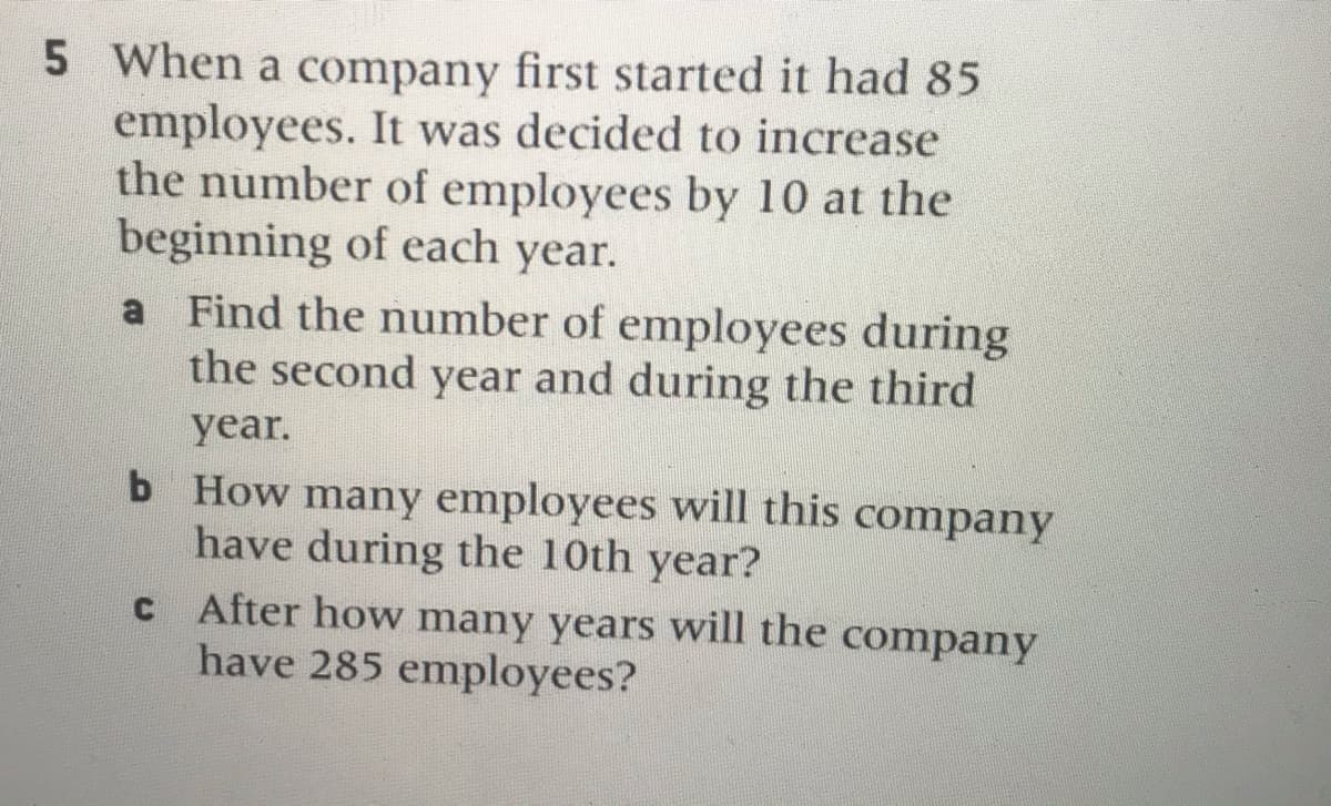 5 When a company first started it had 85
employees. It was decided to increase
the number of employees by 10 at the
beginning of each year.
a Find the number of employees during
the second year and during the third
year.
b How many employees will this company
have during the 10th year?
C After how many years will the company
have 285 employees?
