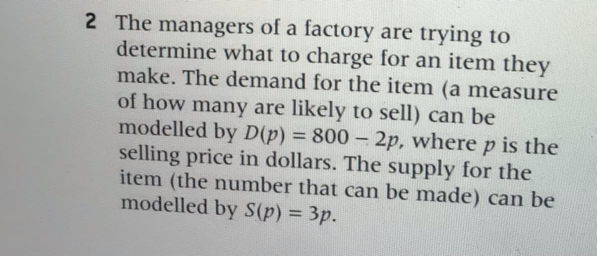 2 The managers of a factory are trying to
determine what to charge for an item they
make. The demand for the item (a measure
of how many are likely to sell) can be
modelled by D(p) 800 2p, where p is the
selling price in dollars. The supply for the
item (the number that can be made) can be
modelled by S(p) = 3p.
