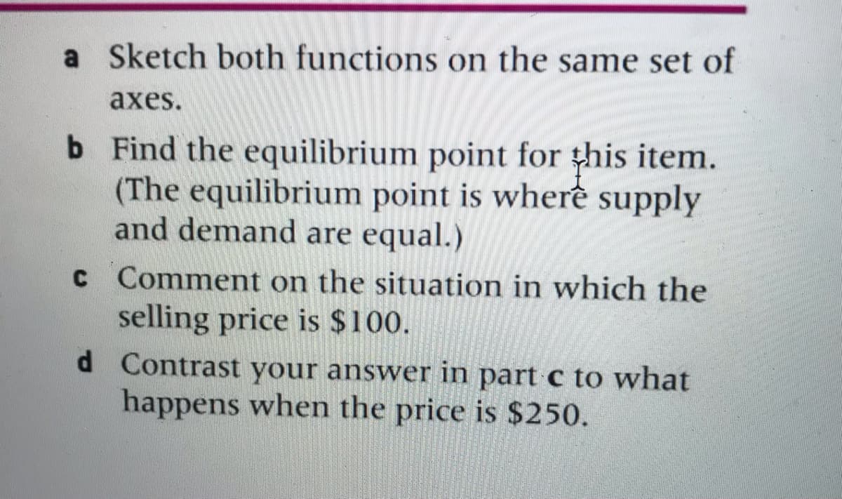 a Sketch both functions on the same set of
аxes.
b Find the equilibrium point for this item.
(The equilibrium point is wherề supply
and demand are equal.)
C Comment on the situation in which the
selling price is $100.
d Contrast your answer in part c to what
happens when the price is $250.
