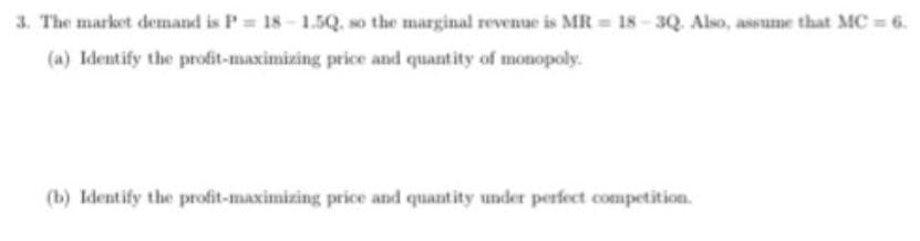 3. The market demand is P 18-1.5Q. so the marginal revenue is MR 18-3Q. Also, assume that MC 6.
(a) Identify the profit-maximizing price and quantity of monopoly.
(b) Identify the profit-maximizing price and quantity under perfect competition.
