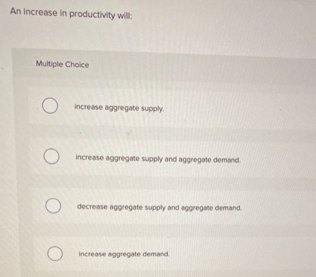 An increase in productivity will:
Multiple Choice
increase aggregate supply.
increase aggregate supply and aggregate demand.
decrease aggregate supply and aggregate demand.
increase aggregate demand.
