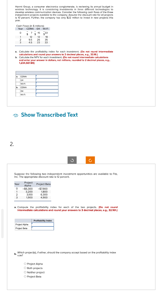 2.
Hanmi Group, a consumer electronics conglomerate, is reviewing its annual budget in
wireless technology. It is considering Investments in three different technologies to
develop wireless communication devices. Consider the following cash flows of the three
Independent projects available to the company. Assume the discount rate for all projects
is 10 percent. Further, the company has only $22 million to invest in new projects this
year,
Cash Flows (in $ millions)
Year CDMA G4 Wi-Fi
0
7
15
$ $15
1
2
3
a.
CDMA
G4
Wi-Fi
b. CDMA
a. Calculate the profitability Index for each Investment. (Do not round intermediate
calculations and round your answers to 2 decimal places, e.g., 32.16.)
b. Calculate the NPV for each investment. (Do not round intermediate calculations
and enter your answer in dollars, not millions, rounded to 2 decimal places, e.g.,
1,234,567.89)
G4
Wi-Fi
Year
0
1
2
3
12
9.5
4.5
12
26
22
Project
Alpha
-$6,300
$22
19
Show Transcribed Text
3,200
3.100
1,900
35
22
Project Alpha
Project Beta
Suppose the following two independent investment opportunities are available to Fitz,
Inc. The appropriate discount rate is 12 percent.
Project Beta
-$7,900
1,800
6.300
4,900
3
a. Compute the profitability index for each of the two projects. (Do not round
intermediate calculations and round your answers to 3 decimal places, e.g., 32.161.)
Profitability Index
c
O Project Alpha
O Both projects
O Neither project
O Project Beta
b. Which project(s), if either, should the company accept based on the profitability index
rule?