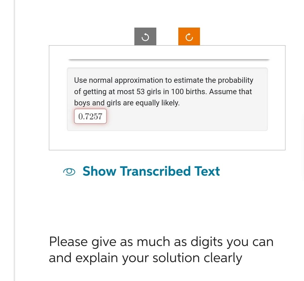 G
Use normal approximation to estimate the probability
of getting at most 53 girls in 100 births. Assume that
boys and girls are equally likely.
0.7257
Show Transcribed Text
Please give as much as digits you can
and explain your solution clearly