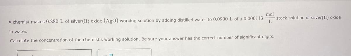 mol
stock solution of silver(II) oxide
L
A chemist makes 0.880 L of silver(II) oxide (AgO) working solution by adding distilled water to 0.0900 L of a 0.000113
in water.
Calculate the concentration of the chemist's working solution. Be sure your answer has the correct number of significant digits.
