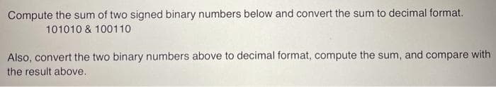 Compute the sum of two signed binary numbers below and convert the sum to decimal format.
101010 & 100110
Also, convert the two binary numbers above to decimal format, compute the sum, and compare with
the result above.
