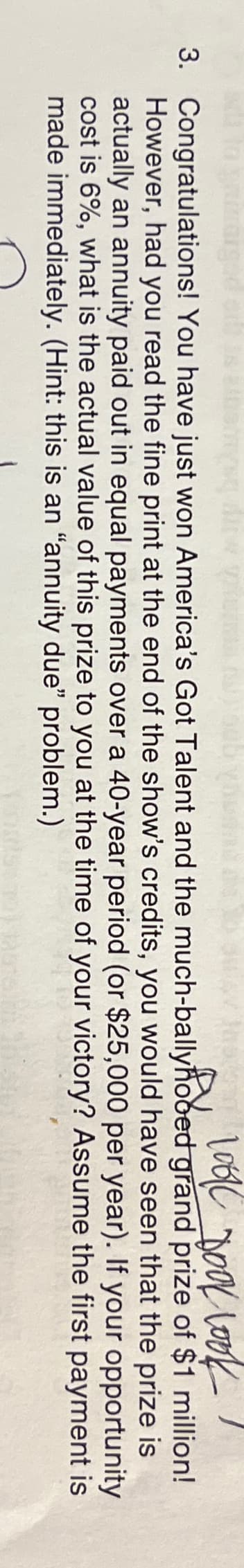 Bu look dook look
3. Congratulations! You have just won America's Got Talent and the much-ballyhooed grand prize of $1 million!
However, had you read the fine print at the end of the show's credits, you would have seen that the prize is
actually an annuity paid out in equal payments over a 40-year period (or $25,000 per year). If your opportunity
cost is 6%, what is the actual value of this prize to you at the time of your victory? Assume the first payment is
made immediately. (Hint: this is an "annuity due" problem.)