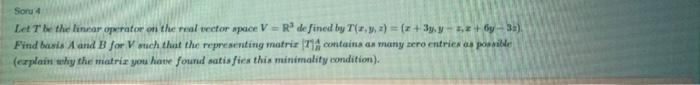 Soru 4
Let Tbe the linear operator on the real vector space V= R de fined by T(2,y, 2) = (z + 3y, y-2+ 6y - 32).
Find basis A and B for V such that the representing matriz (7A contains an many zero entries as possible
(ezplain why the matriz you have found satis fies this minimality condition).
