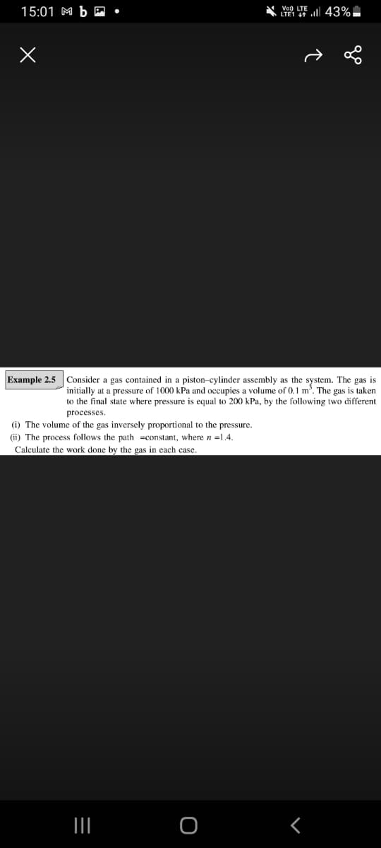 15:01 M b P •
LTE l 43%.
Vol) LTE
Example 2.5 Consider a gas contained in a piston-cylinder assembly as the system. The gas is
initially at a pressure of 1000 kPa and occupies a volume of 0.1 m. The gas is taken
to the final state where pressure is equal to 200 kPa, by the following two different
processes
(i) The volume of the gas inversely proportional to the pressure.
(ii) The process follows the path =constant, where n =1.4.
Calculate the work done by the gas in each case.
