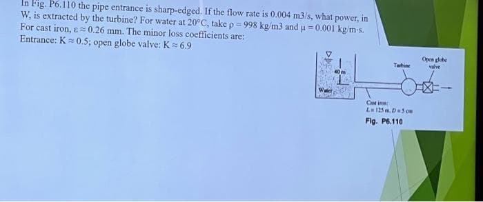 In Fig. P6.110 the pipe entrance is sharp-edged. If the flow rate is 0.004 m3/s, what power, in
W, is extracted by the turbine? For water at 20°C, take p = 998 kg/m3 and μ = 0.001 kg/m-s.
For cast iron, &≈ 0.26 mm. The minor loss coefficients are:
Entrance: K= 0.5; open globe valve: K= 6.9
Turbine
Casin
L=125 m, D=5 cm
Fig. P6.110
Open globe
valve