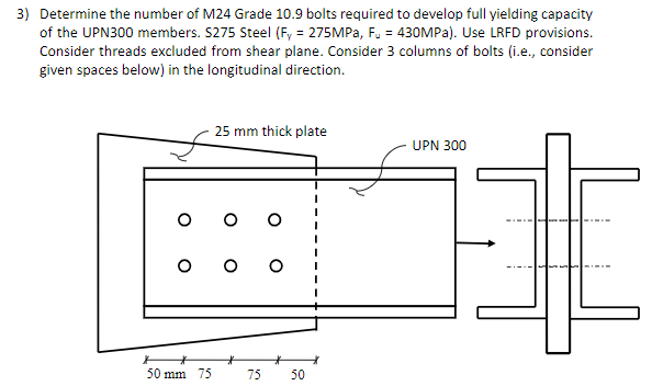 3) Determine the number of M24 Grade 10.9 bolts required to develop full yielding capacity
of the UPN300 members. S275 Steel (Fy = 275MPa, Fu = 430MPa). Use LRFD provisions.
Consider threads excluded from shear plane. Consider 3 columns of bolts (i.e., consider
given spaces below) in the longitudinal direction.
25 mm thick plate
UPN 300
75
50
50 mm 75
H