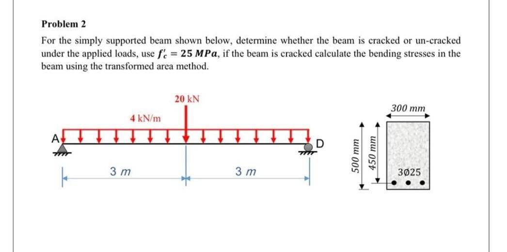 Problem 2
For the simply supported beam shown below, determine whether the beam is cracked or un-cracked
under the applied loads, use f'e = 25 MPa, if the beam is cracked calculate the bending stresses in the
beam using the transformed area method.
20 KN
300 mm
4 kN/m
A↓
D
3025
k
3 m
3 m
500 mm
- աա St