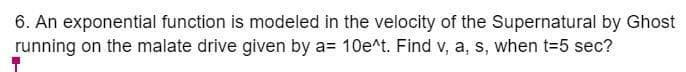 6. An exponential function is modeled in the velocity of the Supernatural by Ghost
running on the malate drive given by a= 10e^t. Find v, a, s, when t=5 sec?