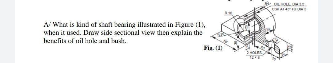 OIL HOLE, DIA 3.5
CSK AT 45' TO DIA 5
R 16
A/ What is kind of shaft bearing illustrated in Figure (1),
when it used. Draw side sectional view then explain the
benefits of oil hole and bush.
Fig. (1)
2 HOLES,
12 x 8
