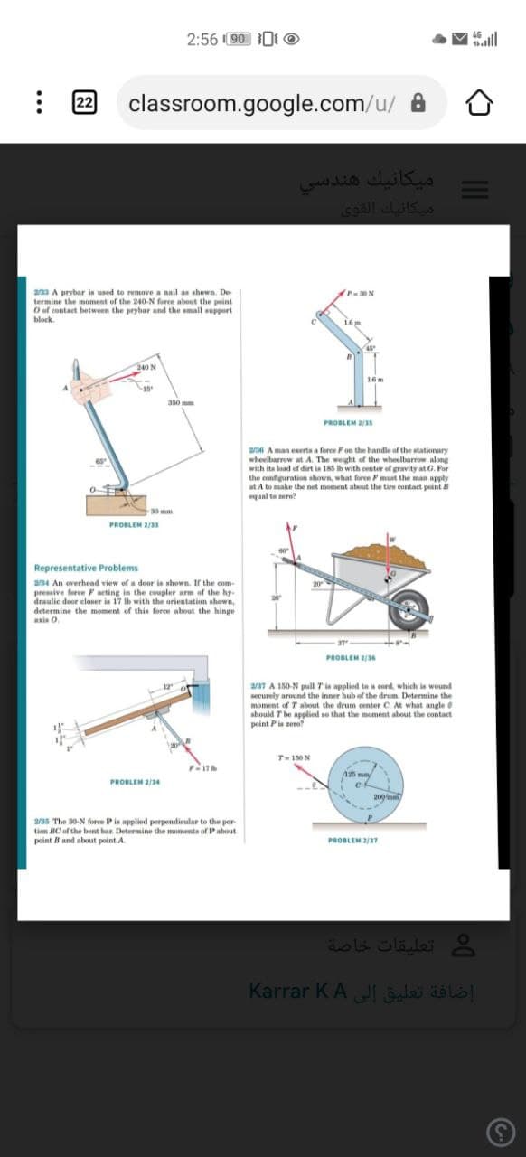 2:56 90 0t O
V all
22
classroom.google.com/u/ A
ميكانيك هندسي
Sgall LKs
23 A prybar is used to remove a nail as shown. De-
termine the moment of the 240-N force about the peint
O of contact between the prybar and the amall support
block.
16m
240 N
16m
aso mm
PROBLEM 2/3s
2/ A man exerts a force Fon the handle of the stationary
wheelbarrow at A. The weight of the wheelbarrow along
with ita load of dirt in 185 Ib with center of gravity at G. For
the configuration shown, what force must the man apply
at A to make the net moment about the tie cuntact point B
equal te ero?
30 mm
PROBLEM 2/33
Representative Problems
a34 An overhead view of a door is shown. If the com-
pressive ferce aeting in the coupler arm of the hy
draulic door elaser is 17 Ib with the arientation ahown,
determine the moment of this force about the hinge
axis 0.
20
PROBLEM 2/3s
a7 A 150-N pull Tin applied to a cord, which is wound
securely around the inner hub of the drum. Determine the
moment of T about the drum center C. At what angle
should T be applied so that the moment about the contact
point Pis zero?
T-150N
17
PROBLEM 2/34
cf
209mm
2/3s The 30-N fore Pis applied perpendieular to the por-
timn BC of the bent bar Determine the momenta of Pabout
point B and about point A.
PROBLEM 2/37
تعليقات خاصة
Karrar KA JI las als|
