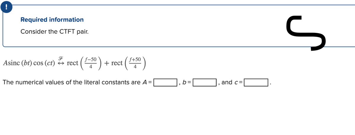 !
Required information
Consider the CTFT pair.
f-50
f+50
Asinc (bt) cos (ct) → rect
+ rect
4
The numerical values of the literal constants are A =
b =
and c=
