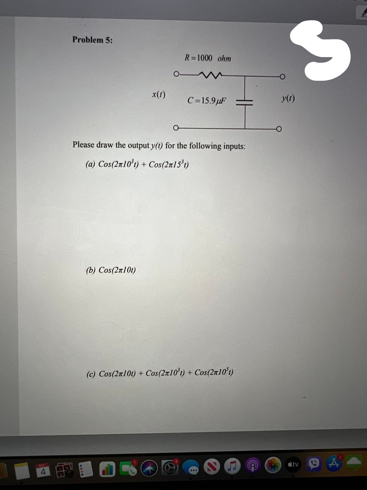 Problem 5:
R=1000 ohm
x(1)
C=15.9µF
y(1)
Please draw the output y(t) for the following inputs:
(a) Cos(2r10t) + Cos(2n15't)
(b) Cos(2n10t)
(c) Cos(2n10t) +
Cos(2r10t) + Cos(2r101)
étv
DEC
....
