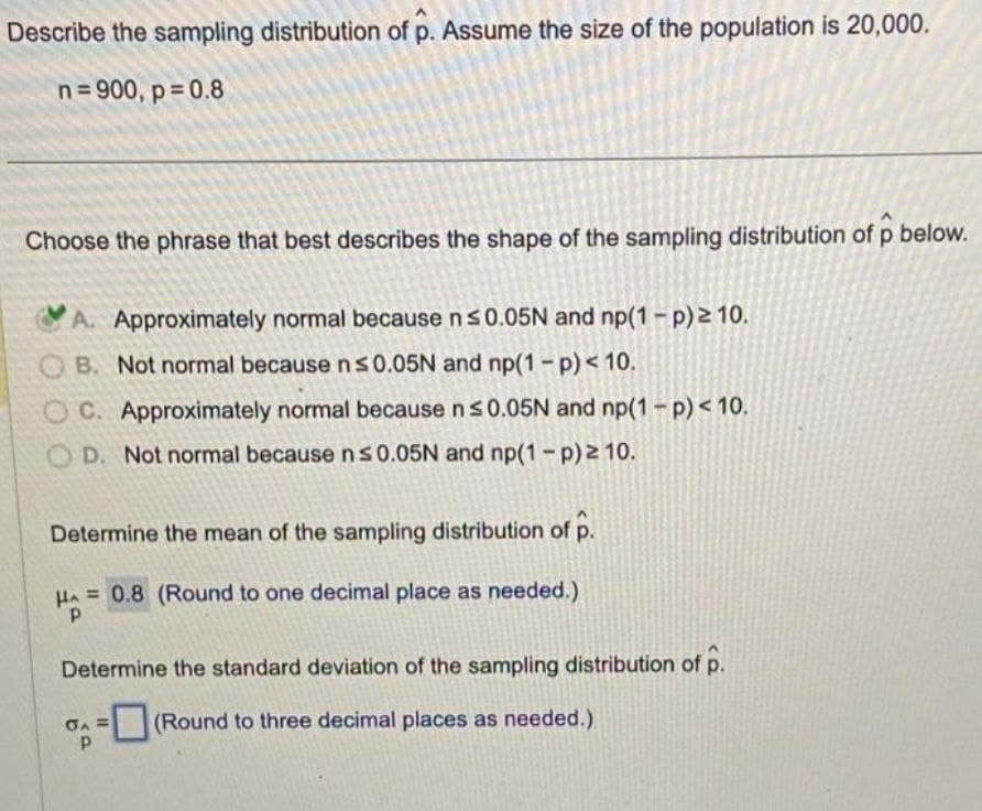 Describe the sampling distribution of p. Assume the size of the population is 20,000.
n=900, p=0.8
Choose the phrase that best describes the shape of the sampling distribution of p below.
A. Approximately normal because n ≤0.05N and np(1-p)2 10.
B. Not normal because n ≤0.05N and np(1-p) < 10.
C. Approximately normal because n ≤0.05N and np(1-p) < 10.
OD. Not normal because n ≤0.05N and np(1-p) ≥ 10.
Determine the mean of the sampling distribution of p.
HA=0.8 (Round to one decimal place as needed.)
Determine the standard deviation of the sampling distribution of p.
A=(Round to three decimal places as needed.)