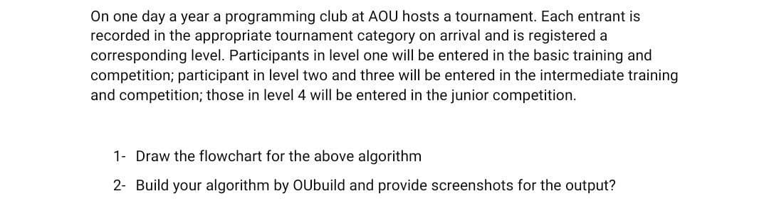 On one day a year a programming club at AOU hosts a tournament. Each entrant is
recorded in the appropriate tournament category on arrival and is registered a
corresponding level. Participants in level one will be entered in the basic training and
competition; participant in level two and three will be entered in the intermediate training
and competition; those in level 4 will be entered in the junior competition.
1- Draw the flowchart for the above algorithm
2- Build your algorithm by OUbuild and provide screenshots for the output?